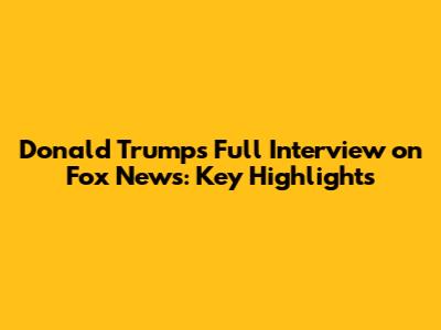 Donald Trump's Full Interview on Fox News: Key Highlights