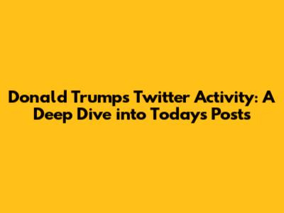 Donald Trump's Twitter Activity: A Deep Dive into Today's Posts