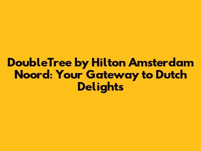 DoubleTree by Hilton Amsterdam Noord: Your Gateway to Dutch Delights