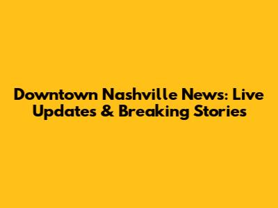 Downtown Nashville News: Live Updates & Breaking Stories