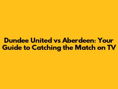 Dundee United vs Aberdeen: Your Guide to Catching the Match on TV