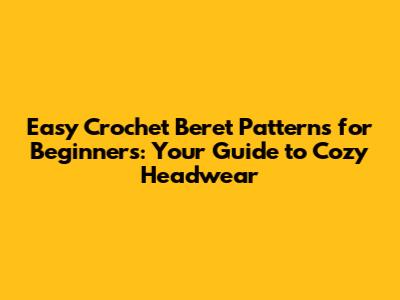 Easy Crochet Beret Patterns for Beginners: Your Guide to Cozy Headwear