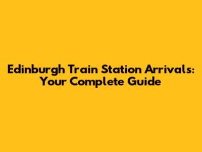 Edinburgh Train Station Arrivals: Your Complete Guide