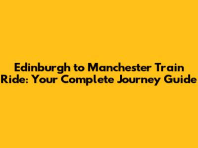 Edinburgh to Manchester Train Ride: Your Complete Journey Guide