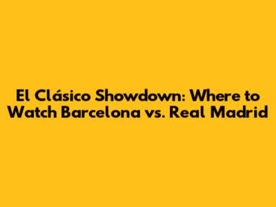 El Clásico Showdown: Where to Watch Barcelona vs. Real Madrid