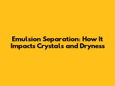 Emulsion Separation: How It Impacts Crystals and Dryness