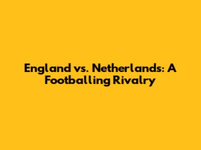 England vs. Netherlands: A Footballing Rivalry