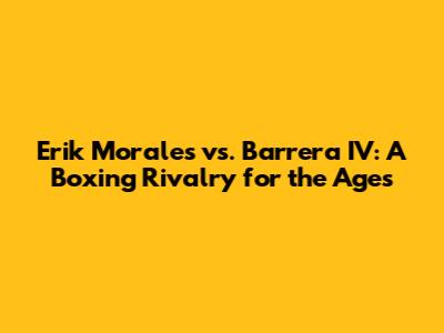 Erik Morales vs. Barrera IV: A Boxing Rivalry for the Ages