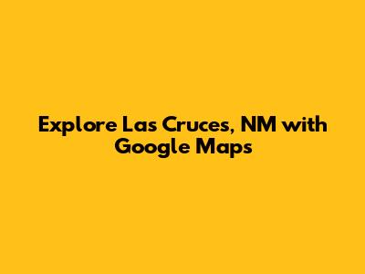 Explore Las Cruces, NM with Google Maps