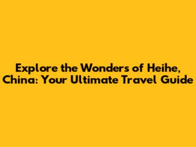 Explore the Wonders of Heihe, China: Your Ultimate Travel Guide