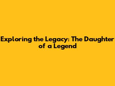 Exploring the Legacy: The Daughter of a Legend