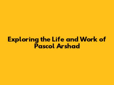 Exploring the Life and Work of Pascol Arshad