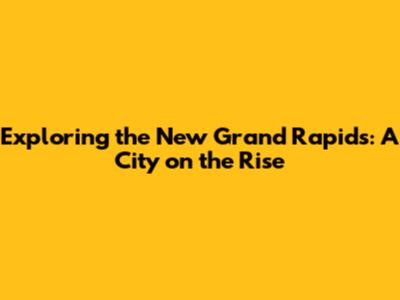 Exploring the New Grand Rapids: A City on the Rise