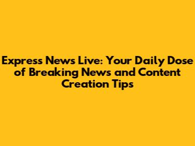 Express News Live: Your Daily Dose of Breaking News and Content Creation Tips