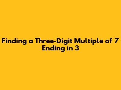 Finding a Three-Digit Multiple of 7 Ending in 3