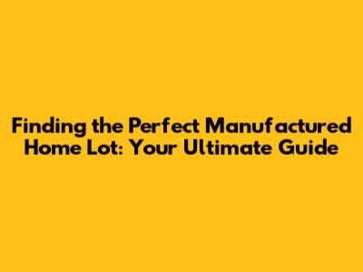 Finding the Perfect Manufactured Home Lot: Your Ultimate Guide