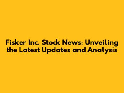 Fisker Inc. Stock News: Unveiling the Latest Updates and Analysis
