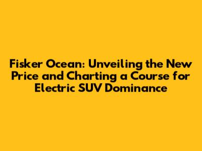 Fisker Ocean: Unveiling the New Price and Charting a Course for Electric SUV Dominance