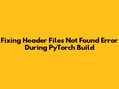 Fixing 'Header Files Not Found' Error During PyTorch Build