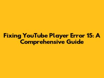 Fixing YouTube Player Error 15: A Comprehensive Guide