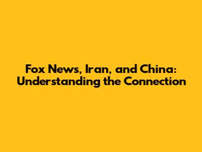 Fox News, Iran, and China: Understanding the Connection