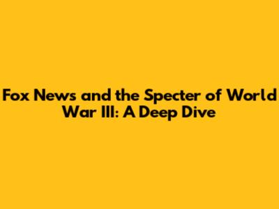 Fox News and the Specter of World War III: A Deep Dive