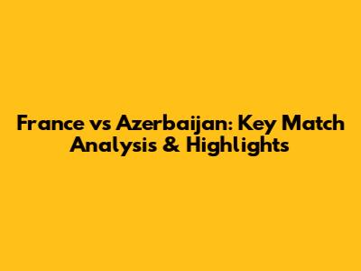 France vs Azerbaijan: Key Match Analysis & Highlights