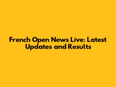 French Open News Live: Latest Updates and Results