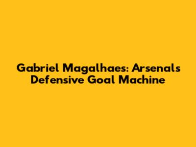 Gabriel Magalhaes: Arsenal's Defensive Goal Machine