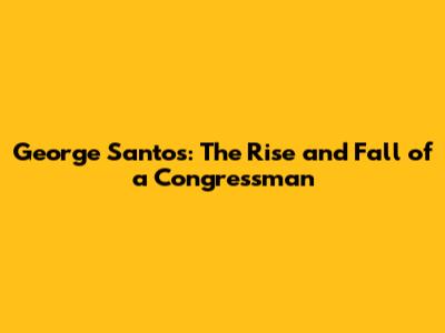 George Santos: The Rise and Fall of a Congressman