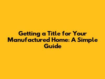 Getting a Title for Your Manufactured Home: A Simple Guide