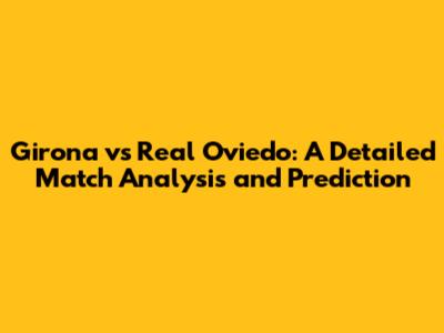Girona vs Real Oviedo: A Detailed Match Analysis and Prediction