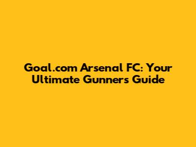 Goal.com Arsenal FC: Your Ultimate Gunners Guide