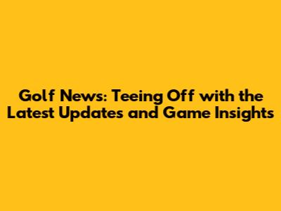 Golf News: Teeing Off with the Latest Updates and Game Insights