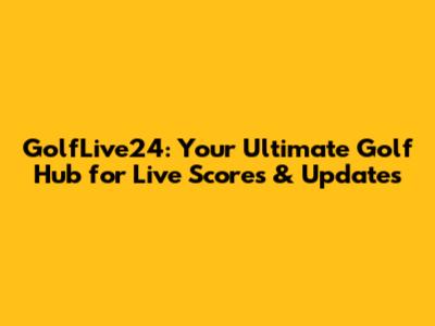 GolfLive24: Your Ultimate Golf Hub for Live Scores & Updates