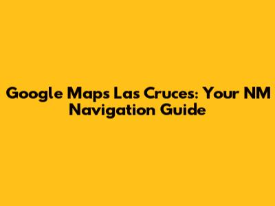 Google Maps Las Cruces: Your NM Navigation Guide