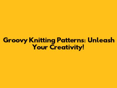 Groovy Knitting Patterns: Unleash Your Creativity!