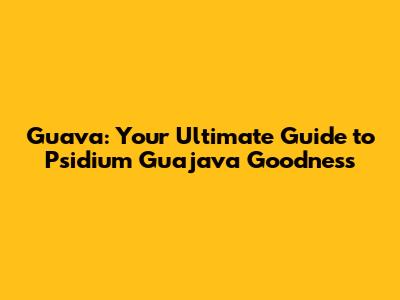 Guava: Your Ultimate Guide to Psidium Guajava Goodness