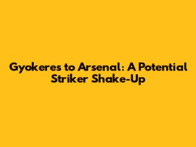 Gyokeres to Arsenal: A Potential Striker Shake-Up