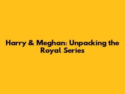 Harry & Meghan: Unpacking the Royal Series