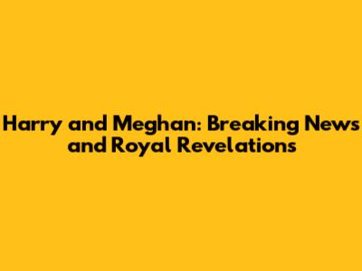 Harry and Meghan: Breaking News and Royal Revelations