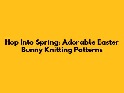 Hop Into Spring: Adorable Easter Bunny Knitting Patterns