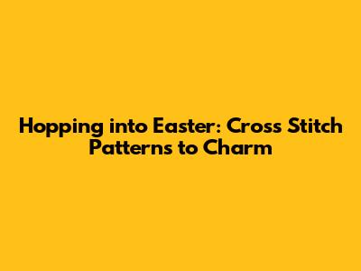 Hopping into Easter: Cross Stitch Patterns to Charm