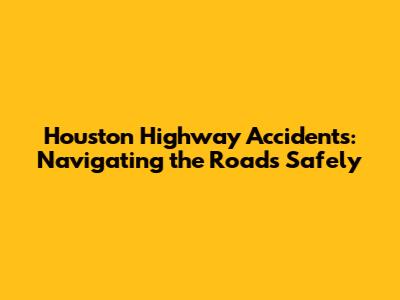 Houston Highway Accidents: Navigating the Roads Safely