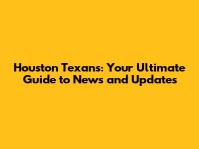Houston Texans: Your Ultimate Guide to News and Updates