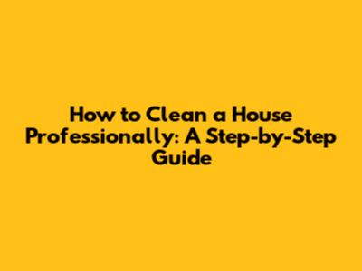 How to Clean a House Professionally: A Step-by-Step Guide