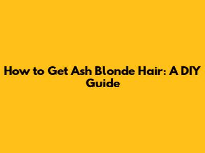 How to Get Ash Blonde Hair: A DIY Guide