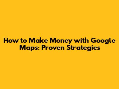 How to Make Money with Google Maps: Proven Strategies