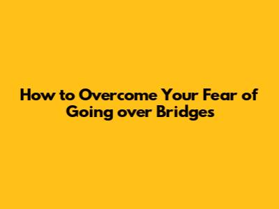 How to Overcome Your Fear of Going over Bridges