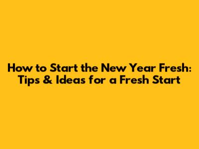 How to Start the New Year Fresh: Tips & Ideas for a Fresh Start